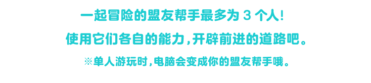 一緒に冒険できるフレンズヘルパーは、最大３人！ それぞれが持つ能力を使って道を切り開いていくぞ。※ひとりで遊ぶときは、コンピューターがフレンズヘルパーになるぞ。
