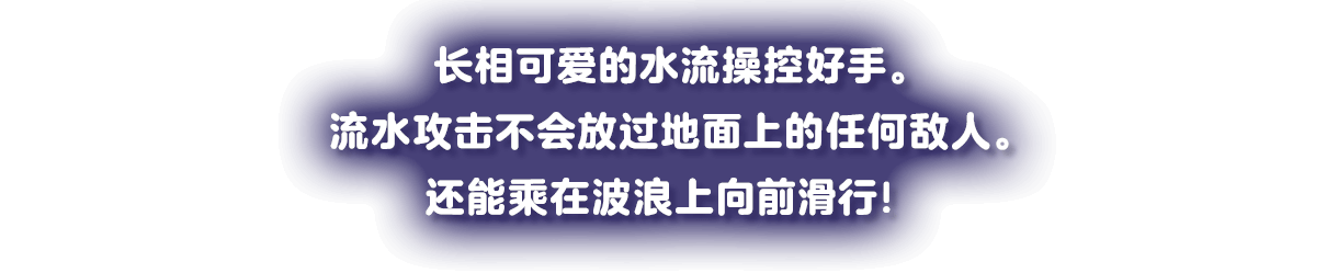 キュートなお顔の水の使い手。流れる水の攻撃は、地の敵を逃さない。波乗り移動ですべるように進む！