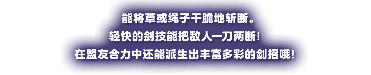 草やヒモなどバッサリ切断。すばやい剣さばきで一刀両断！フレンズのパワーで多彩な剣が生まれるぞ！