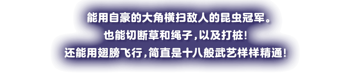 じまんのツノで敵をなぎ倒す昆虫チャンピオン。草やヒモも切れ、クイも打ち込める！羽で空飛ぶ、まさに戦う芸達者！