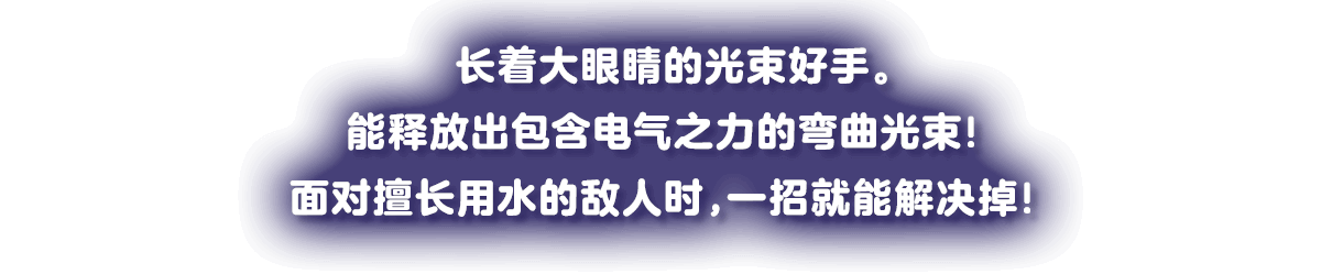 大きな目玉のビーム使い。電気の力をもった、しなるビームをはなつ！水が得意な敵なら、一発でしとめちゃえ！