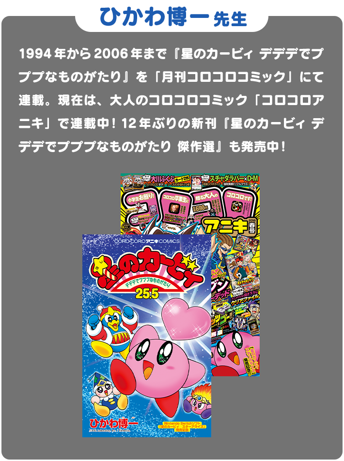 ひかわ博一先生 1994年から2006年まで「星のカービィ デデデでプププなものがたり」を「月刊コロコロコミック」にて連載。現在は、大人のコロコロコミック「コロコロアニキ」で連載中！12年ぶりの新刊「星のカービィ デデデでプププなものがたり 傑作選」も発売中！